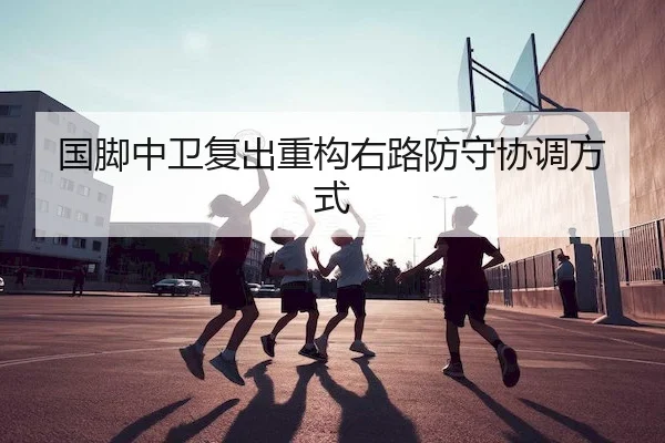 国脚中卫复出重构右路防守协调方式